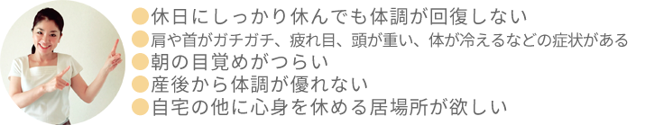 パソコンに向かって集中していたので肩や首がガチガチ、細かい作業をしたので目が疲れ、頭が重い、休日にしっかり休んでも疲労が回復しない、朝の目覚めがつらい、心身ともにゆったり休まりたい